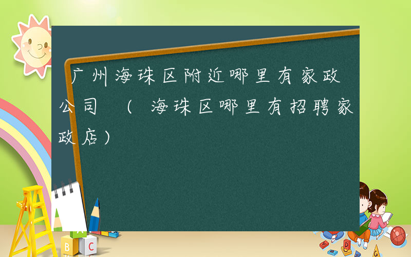 广州海珠区附近哪里有家政公司 (海珠区哪里有招聘家政店)